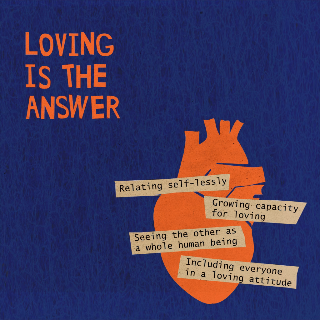 Loving is the answer
- Relating self-lessly
- Growing capacity for loving
- seeing the other as a whole human being
- including everyone in a loving attitude 